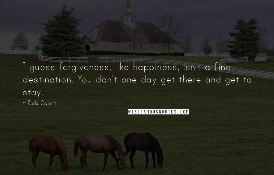 Deb Caletti Quotes: I guess forgiveness, like happiness, isn't a final destination. You don't one day get there and get to stay.