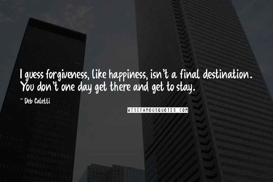 Deb Caletti Quotes: I guess forgiveness, like happiness, isn't a final destination. You don't one day get there and get to stay.