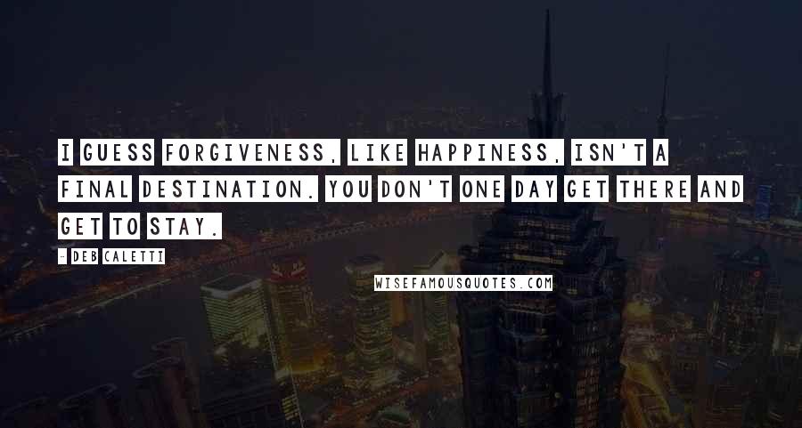 Deb Caletti Quotes: I guess forgiveness, like happiness, isn't a final destination. You don't one day get there and get to stay.