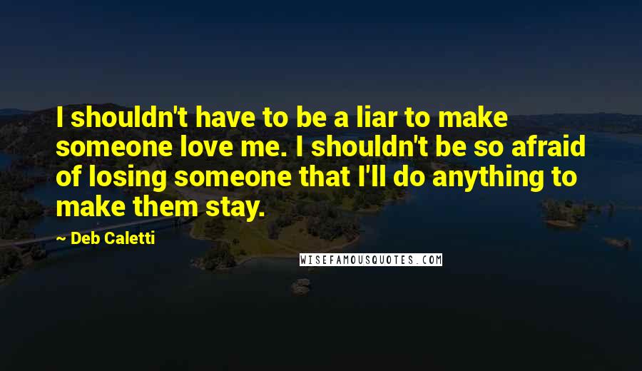 Deb Caletti Quotes: I shouldn't have to be a liar to make someone love me. I shouldn't be so afraid of losing someone that I'll do anything to make them stay.