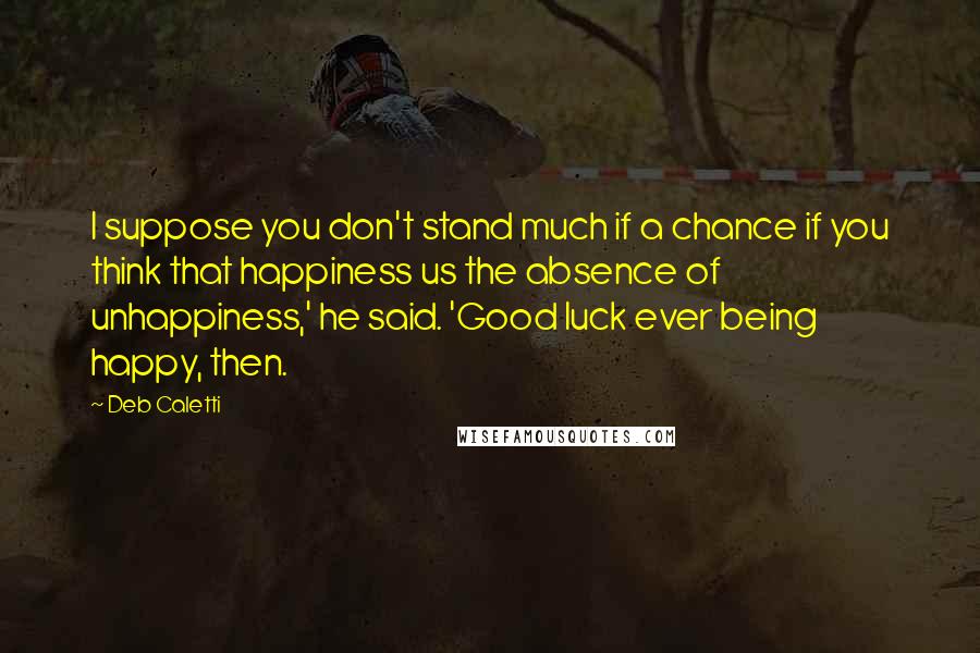 Deb Caletti Quotes: I suppose you don't stand much if a chance if you think that happiness us the absence of unhappiness,' he said. 'Good luck ever being happy, then.