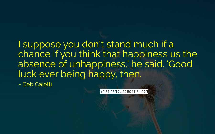 Deb Caletti Quotes: I suppose you don't stand much if a chance if you think that happiness us the absence of unhappiness,' he said. 'Good luck ever being happy, then.