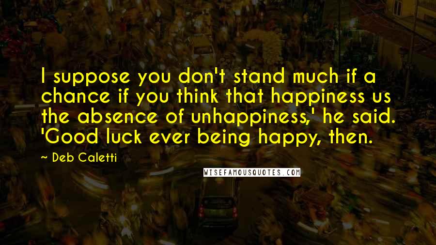 Deb Caletti Quotes: I suppose you don't stand much if a chance if you think that happiness us the absence of unhappiness,' he said. 'Good luck ever being happy, then.