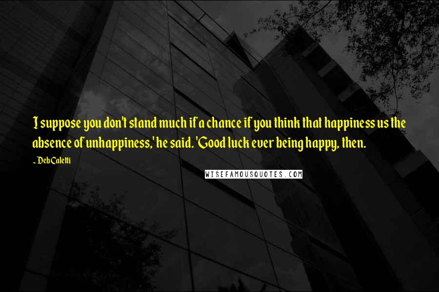 Deb Caletti Quotes: I suppose you don't stand much if a chance if you think that happiness us the absence of unhappiness,' he said. 'Good luck ever being happy, then.