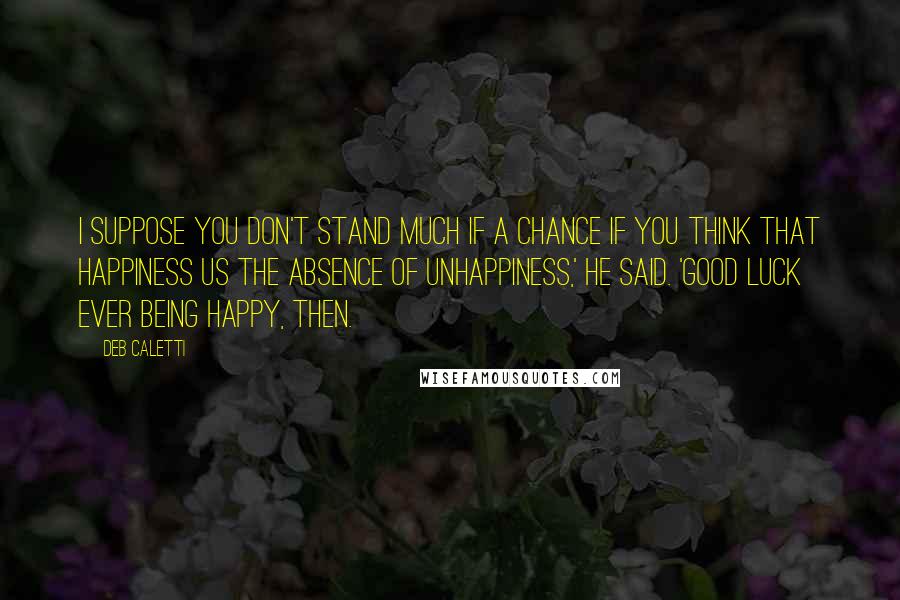 Deb Caletti Quotes: I suppose you don't stand much if a chance if you think that happiness us the absence of unhappiness,' he said. 'Good luck ever being happy, then.