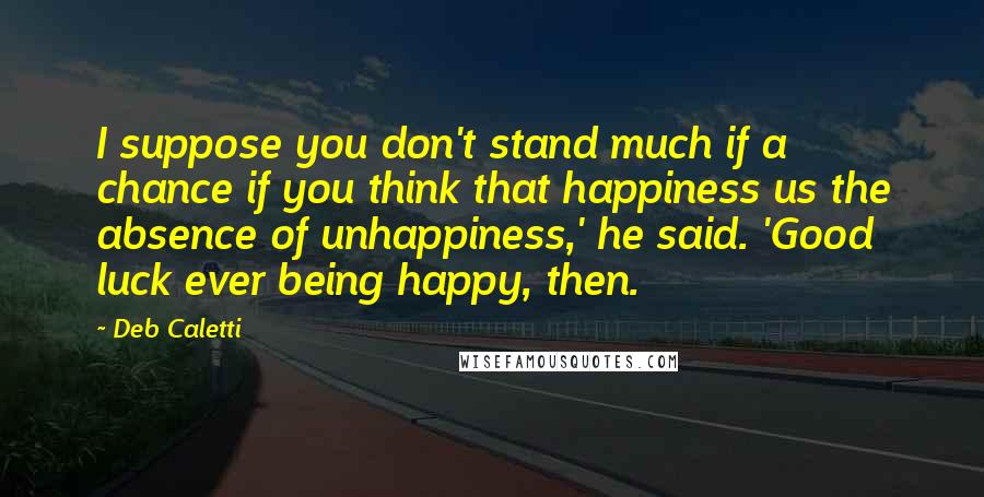 Deb Caletti Quotes: I suppose you don't stand much if a chance if you think that happiness us the absence of unhappiness,' he said. 'Good luck ever being happy, then.