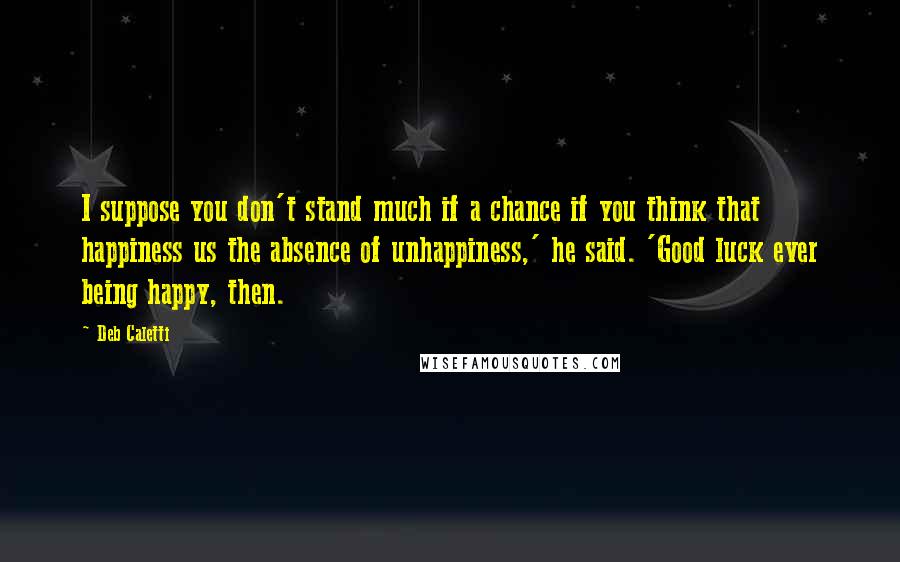 Deb Caletti Quotes: I suppose you don't stand much if a chance if you think that happiness us the absence of unhappiness,' he said. 'Good luck ever being happy, then.