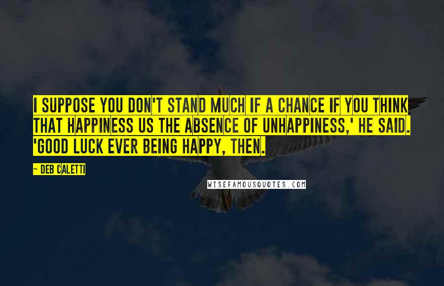 Deb Caletti Quotes: I suppose you don't stand much if a chance if you think that happiness us the absence of unhappiness,' he said. 'Good luck ever being happy, then.