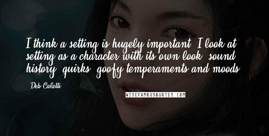 Deb Caletti Quotes: I think a setting is hugely important. I look at setting as a character with its own look, sound, history, quirks, goofy temperaments and moods.