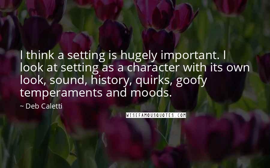 Deb Caletti Quotes: I think a setting is hugely important. I look at setting as a character with its own look, sound, history, quirks, goofy temperaments and moods.