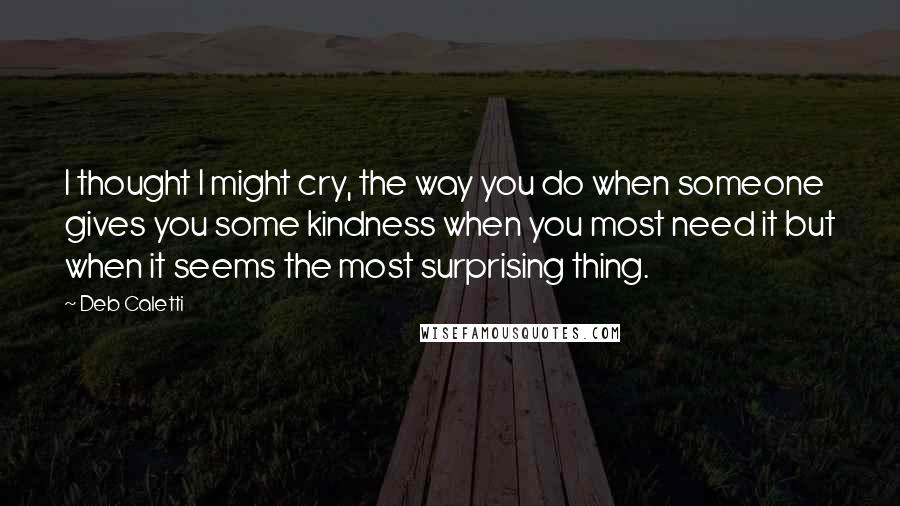 Deb Caletti Quotes: I thought I might cry, the way you do when someone gives you some kindness when you most need it but when it seems the most surprising thing.