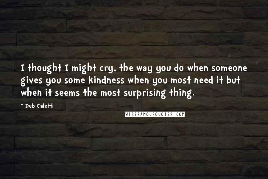 Deb Caletti Quotes: I thought I might cry, the way you do when someone gives you some kindness when you most need it but when it seems the most surprising thing.