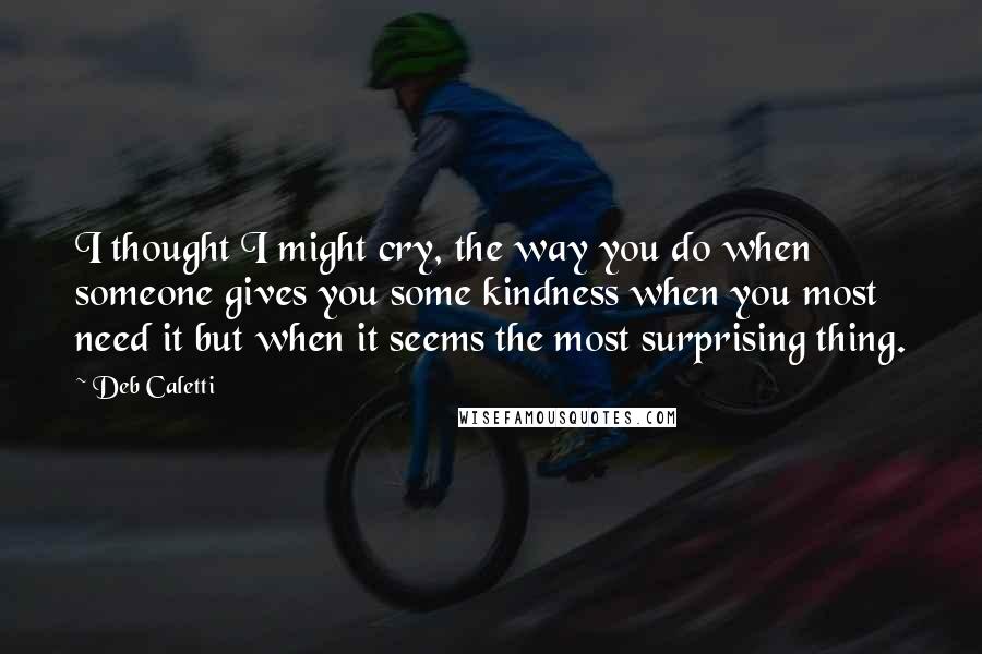 Deb Caletti Quotes: I thought I might cry, the way you do when someone gives you some kindness when you most need it but when it seems the most surprising thing.