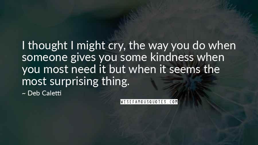 Deb Caletti Quotes: I thought I might cry, the way you do when someone gives you some kindness when you most need it but when it seems the most surprising thing.