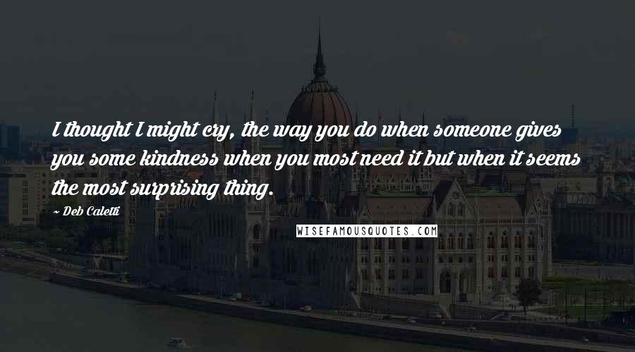 Deb Caletti Quotes: I thought I might cry, the way you do when someone gives you some kindness when you most need it but when it seems the most surprising thing.