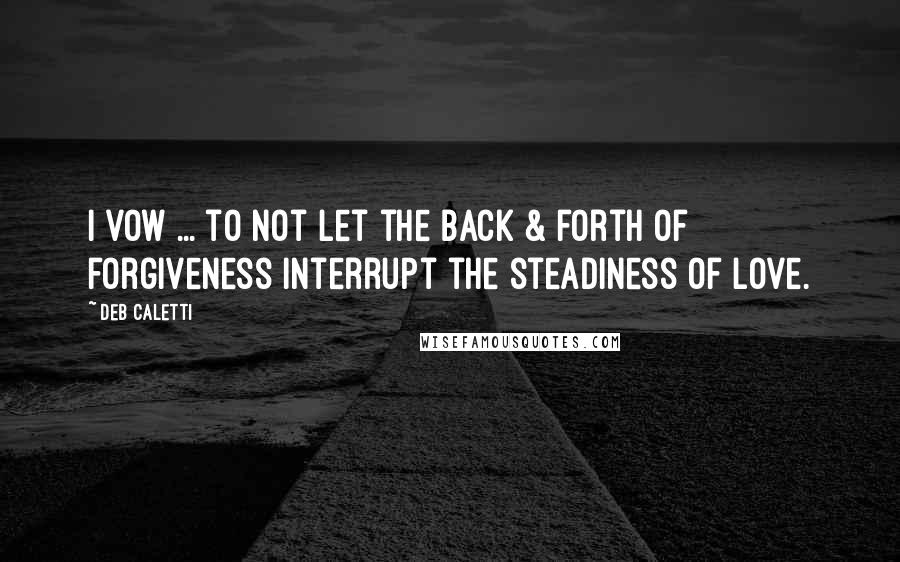 Deb Caletti Quotes: I vow ... to not let the back & forth of forgiveness interrupt the steadiness of love.