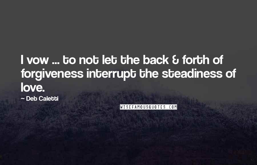 Deb Caletti Quotes: I vow ... to not let the back & forth of forgiveness interrupt the steadiness of love.