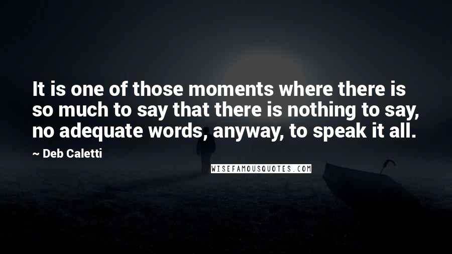 Deb Caletti Quotes: It is one of those moments where there is so much to say that there is nothing to say, no adequate words, anyway, to speak it all.