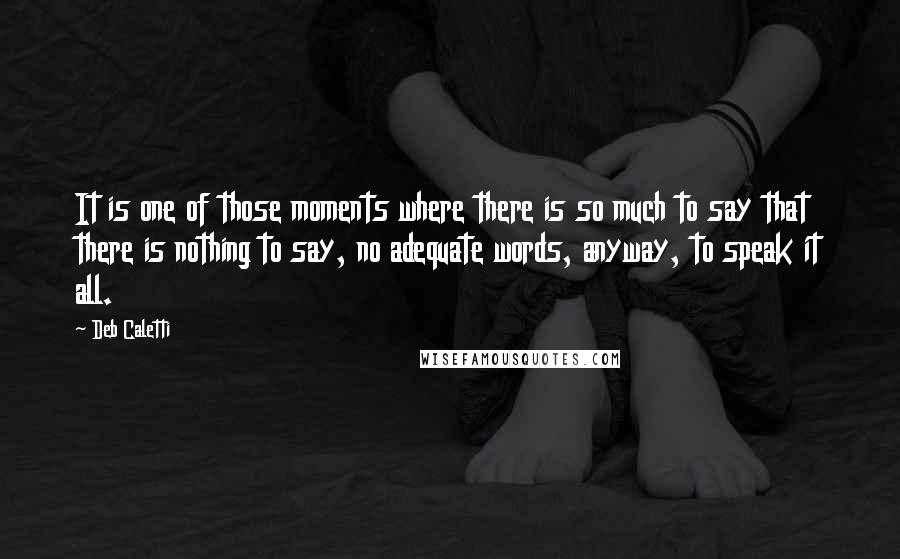 Deb Caletti Quotes: It is one of those moments where there is so much to say that there is nothing to say, no adequate words, anyway, to speak it all.