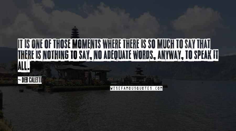 Deb Caletti Quotes: It is one of those moments where there is so much to say that there is nothing to say, no adequate words, anyway, to speak it all.