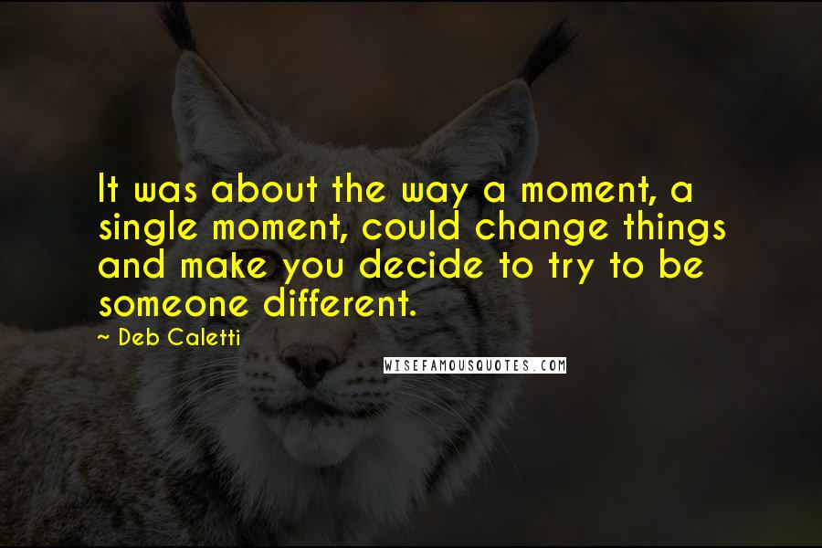 Deb Caletti Quotes: It was about the way a moment, a single moment, could change things and make you decide to try to be someone different.