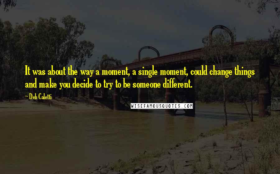 Deb Caletti Quotes: It was about the way a moment, a single moment, could change things and make you decide to try to be someone different.