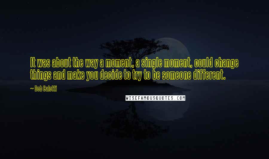 Deb Caletti Quotes: It was about the way a moment, a single moment, could change things and make you decide to try to be someone different.