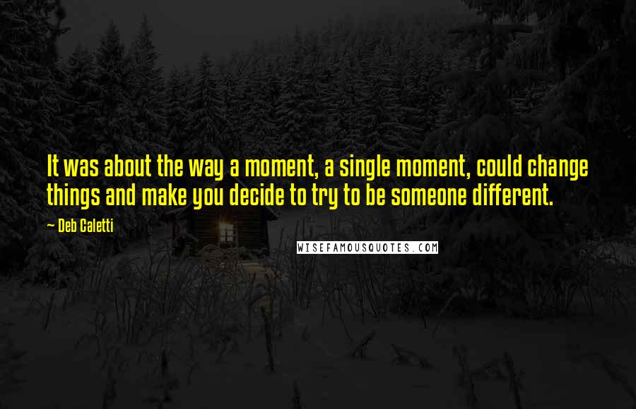 Deb Caletti Quotes: It was about the way a moment, a single moment, could change things and make you decide to try to be someone different.