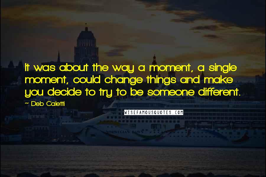 Deb Caletti Quotes: It was about the way a moment, a single moment, could change things and make you decide to try to be someone different.