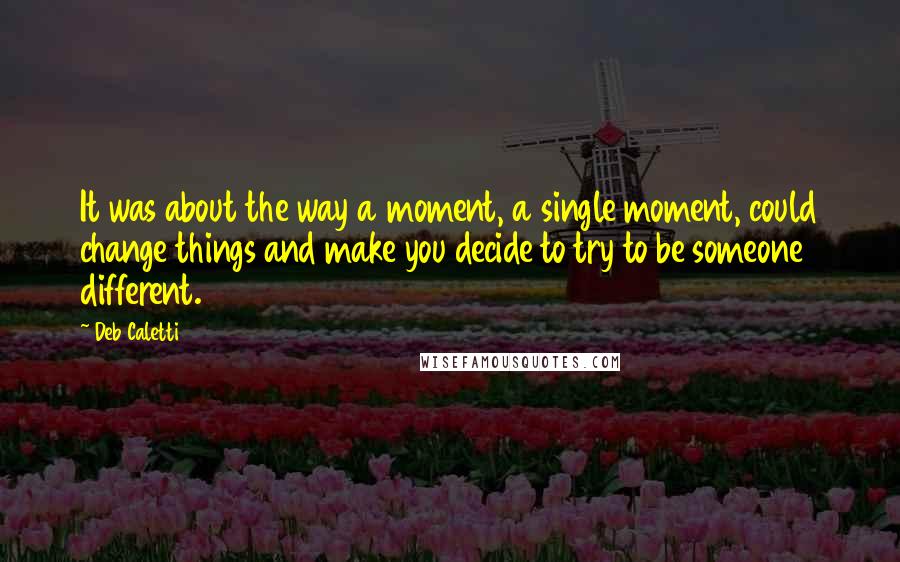 Deb Caletti Quotes: It was about the way a moment, a single moment, could change things and make you decide to try to be someone different.