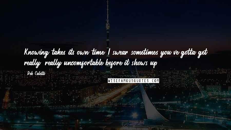 Deb Caletti Quotes: Knowing takes its own time. I swear sometimes you've gotta get really, really uncomfortable before it shows up.