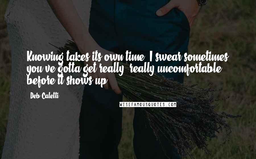 Deb Caletti Quotes: Knowing takes its own time. I swear sometimes you've gotta get really, really uncomfortable before it shows up.