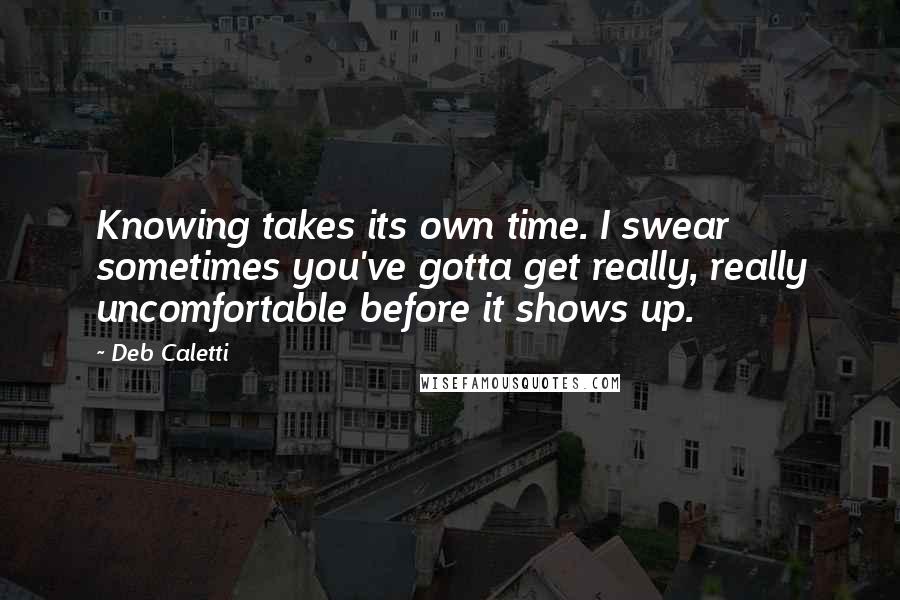 Deb Caletti Quotes: Knowing takes its own time. I swear sometimes you've gotta get really, really uncomfortable before it shows up.