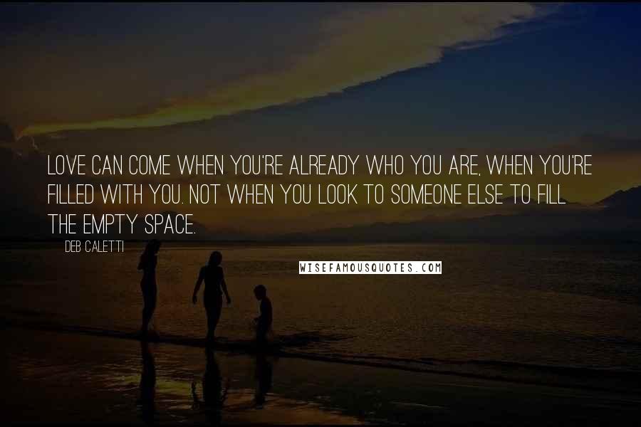 Deb Caletti Quotes: Love can come when you're already who you are, when you're filled with you. Not when you look to someone else to fill the empty space.