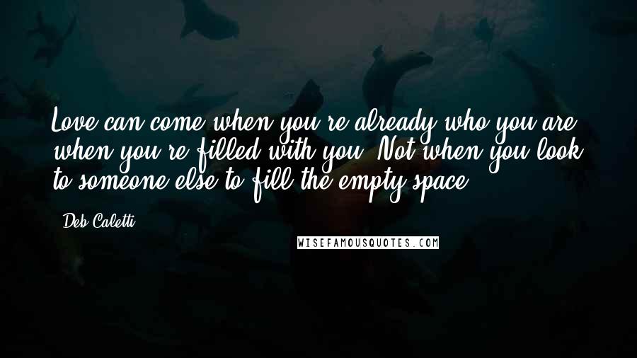 Deb Caletti Quotes: Love can come when you're already who you are, when you're filled with you. Not when you look to someone else to fill the empty space.