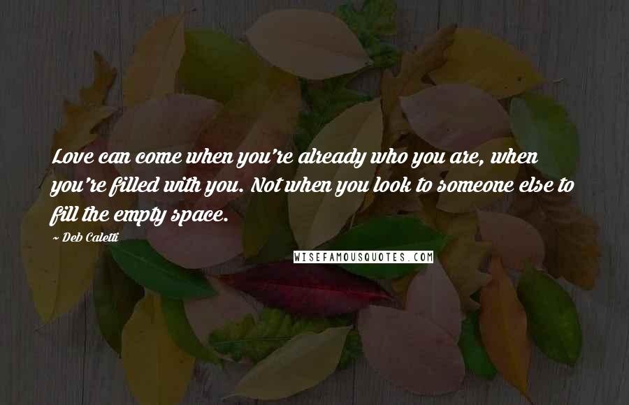 Deb Caletti Quotes: Love can come when you're already who you are, when you're filled with you. Not when you look to someone else to fill the empty space.