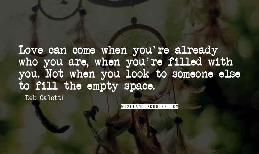 Deb Caletti Quotes: Love can come when you're already who you are, when you're filled with you. Not when you look to someone else to fill the empty space.