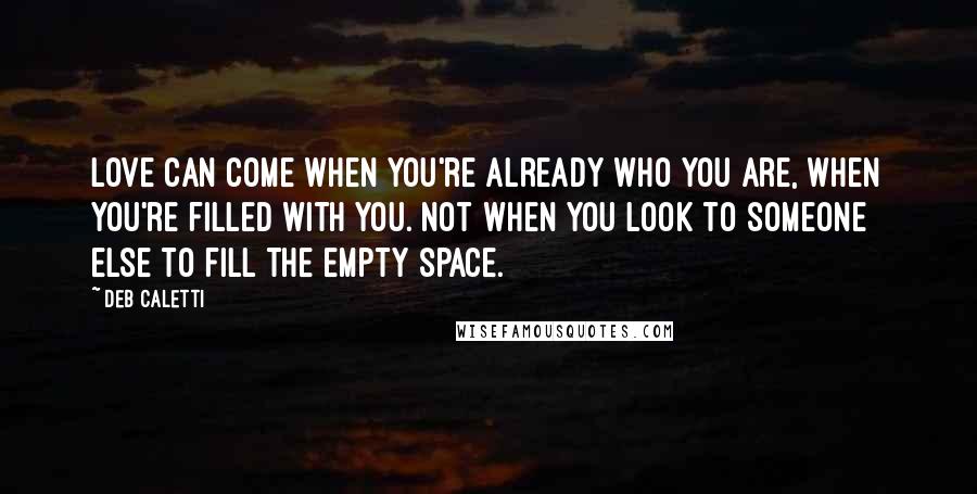 Deb Caletti Quotes: Love can come when you're already who you are, when you're filled with you. Not when you look to someone else to fill the empty space.