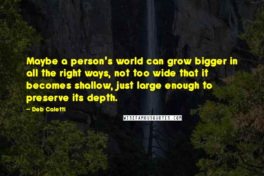 Deb Caletti Quotes: Maybe a person's world can grow bigger in all the right ways, not too wide that it becomes shallow, just large enough to preserve its depth.