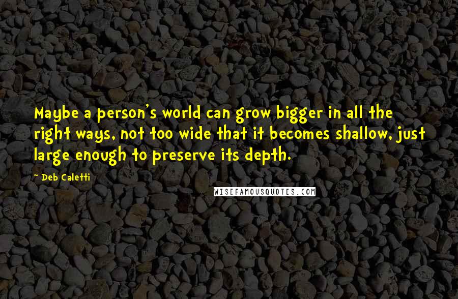 Deb Caletti Quotes: Maybe a person's world can grow bigger in all the right ways, not too wide that it becomes shallow, just large enough to preserve its depth.