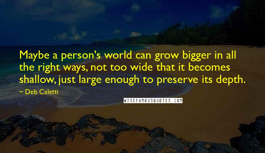 Deb Caletti Quotes: Maybe a person's world can grow bigger in all the right ways, not too wide that it becomes shallow, just large enough to preserve its depth.