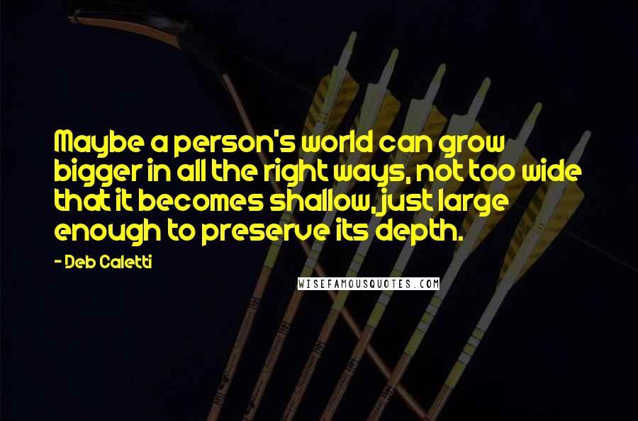 Deb Caletti Quotes: Maybe a person's world can grow bigger in all the right ways, not too wide that it becomes shallow, just large enough to preserve its depth.