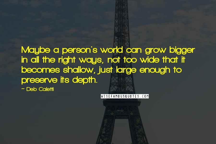 Deb Caletti Quotes: Maybe a person's world can grow bigger in all the right ways, not too wide that it becomes shallow, just large enough to preserve its depth.