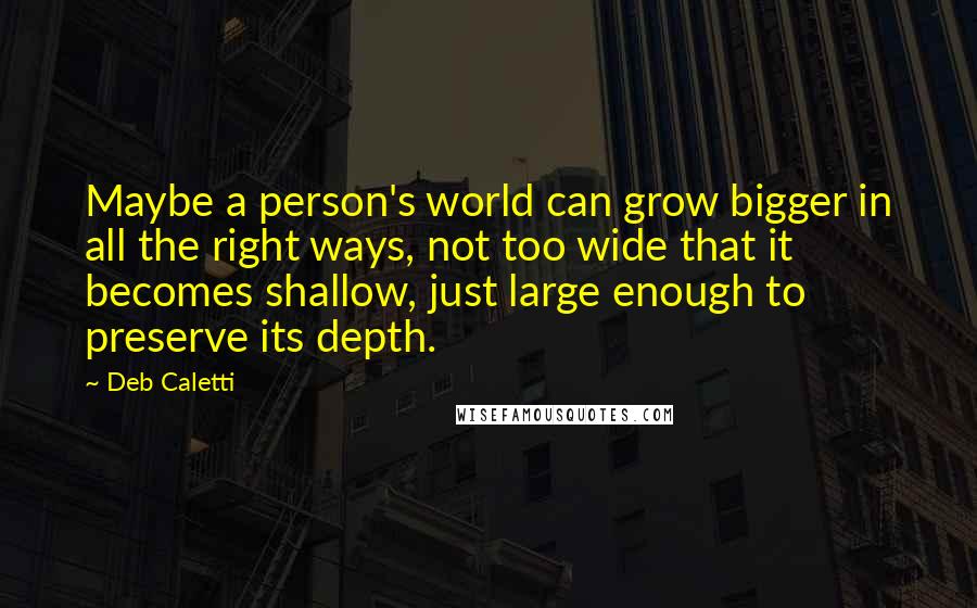 Deb Caletti Quotes: Maybe a person's world can grow bigger in all the right ways, not too wide that it becomes shallow, just large enough to preserve its depth.