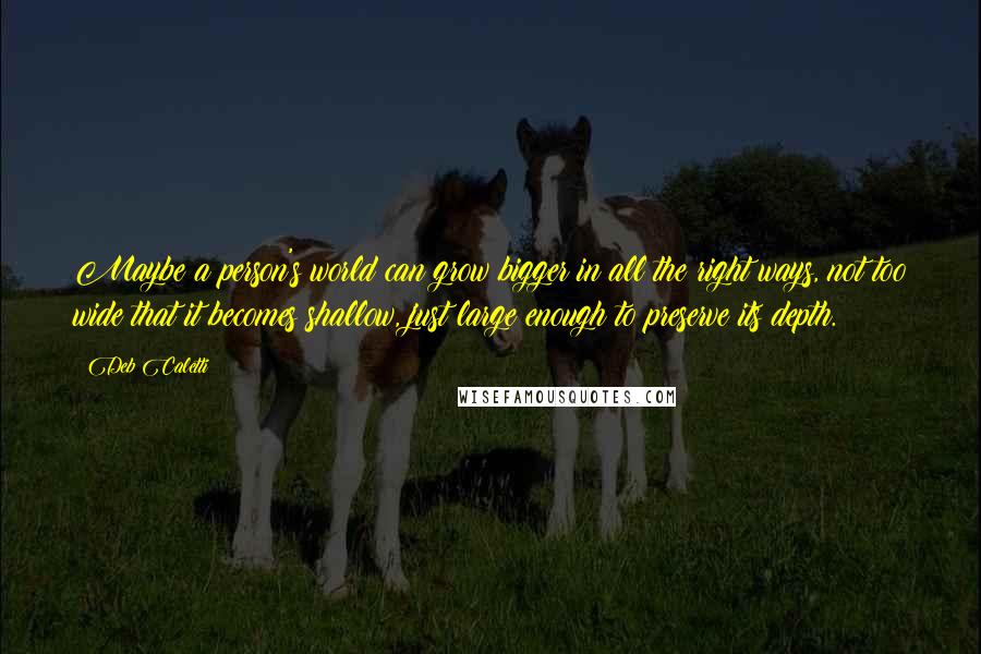 Deb Caletti Quotes: Maybe a person's world can grow bigger in all the right ways, not too wide that it becomes shallow, just large enough to preserve its depth.