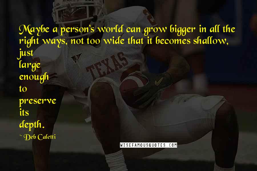 Deb Caletti Quotes: Maybe a person's world can grow bigger in all the right ways, not too wide that it becomes shallow, just large enough to preserve its depth.