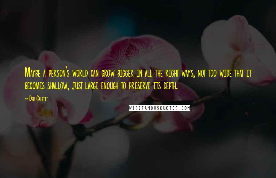 Deb Caletti Quotes: Maybe a person's world can grow bigger in all the right ways, not too wide that it becomes shallow, just large enough to preserve its depth.