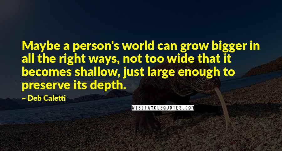Deb Caletti Quotes: Maybe a person's world can grow bigger in all the right ways, not too wide that it becomes shallow, just large enough to preserve its depth.