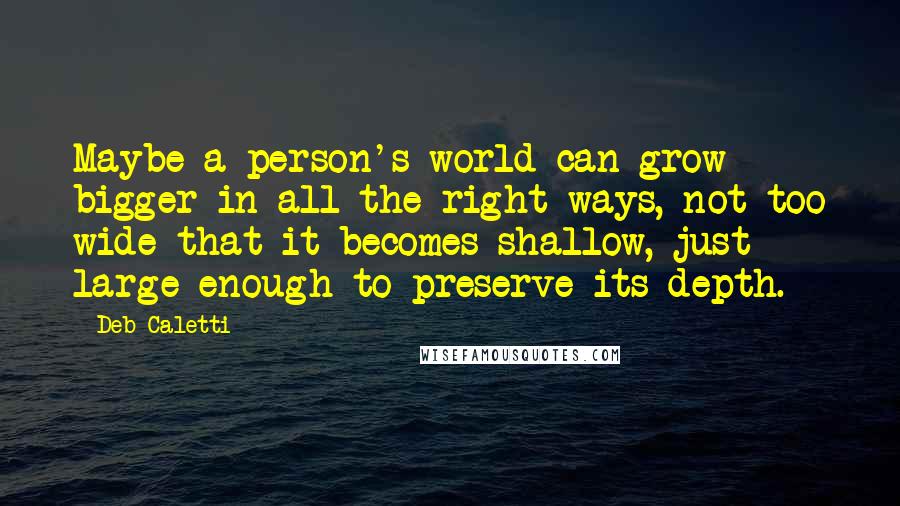 Deb Caletti Quotes: Maybe a person's world can grow bigger in all the right ways, not too wide that it becomes shallow, just large enough to preserve its depth.