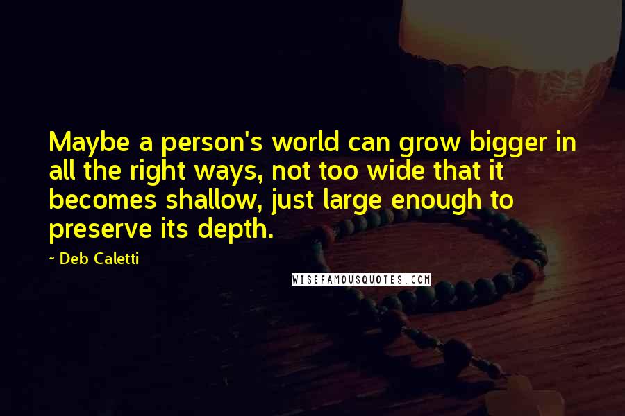 Deb Caletti Quotes: Maybe a person's world can grow bigger in all the right ways, not too wide that it becomes shallow, just large enough to preserve its depth.